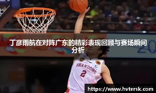 丁彦雨航在对阵广东的精彩表现回顾与赛场瞬间分析